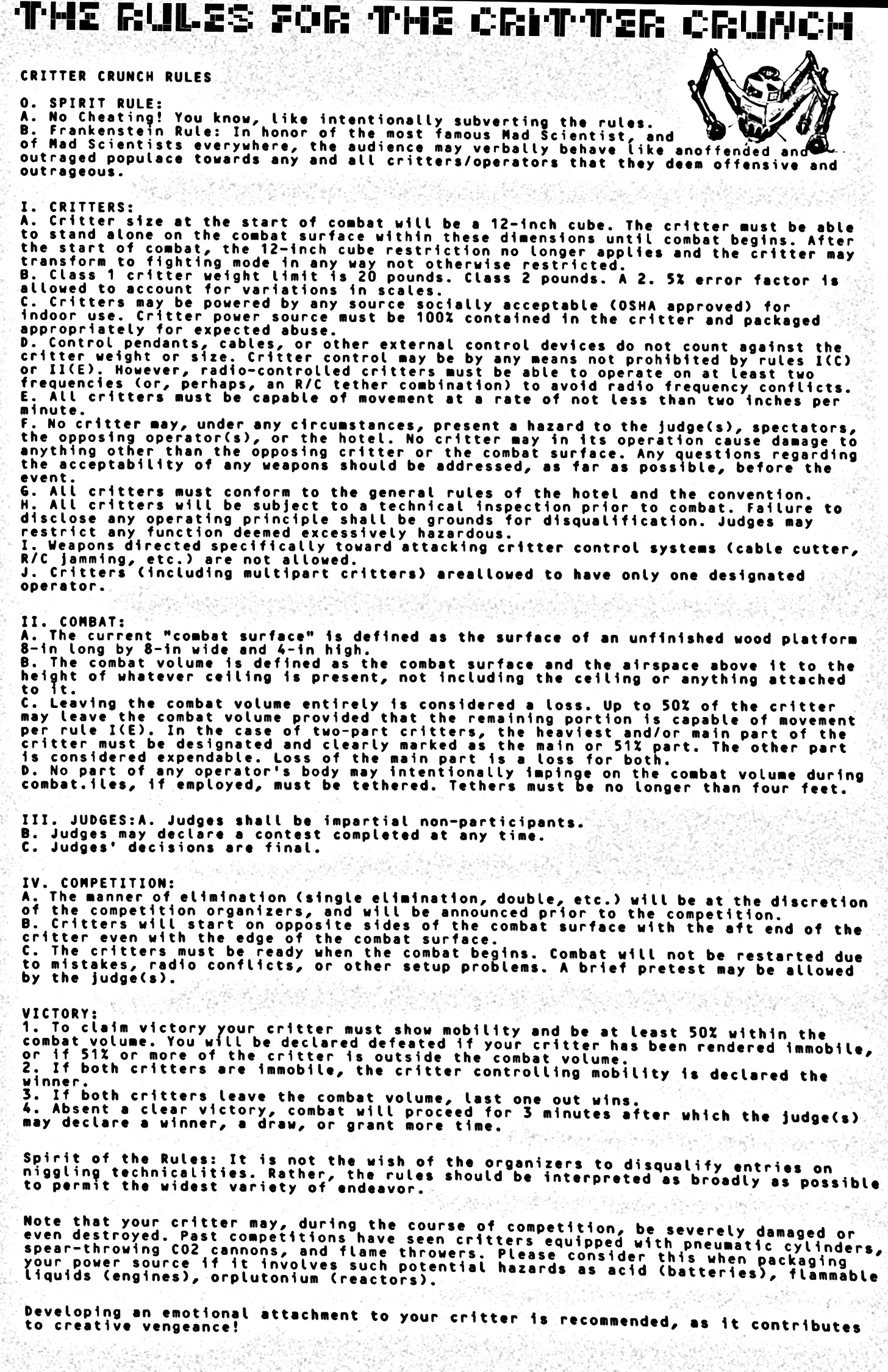 Page 5 of Pop Cultural Precursors zine Issue #2. It tells the story of the world’s first robot competition, the Critter Crunch. | A crude Xerox copy of The Rules of the Critter Crunch as of as of 7/11/97. An excerpt: “SPIRIT RULES: A. No Cheating! You know, like intentionally subverting the rules. B. Frankenstein Rule: In honor of the most famous Mad Scientist, and to Mad Scientists everywhere; the audience may verbally behave like an offended and outraged populous towards any and all critters/ operators that they deem offensive and outrageous.1. CRITTERS: A. Critter size at the start of combat will be a cube 12"x12"x12". The critter must be able to stand alone on the combat surface within these dimensions until combat begins. After the start of combat, the 12" cube restriction no longer applies and the critter may transform to fighting mode in any way not otherwise restricted.B. Critter weight limit is; 20 pounds in class 1, and 2 pounds in class 2. A 2.5 percent error factor will be allowed to account for variations in scales.C. Critters may be powered by any source socially acceptable (OSHA approved) for indoor use. Critter power source must be 100% contained in the critter & packaged appropriately for the expected abuse.” It goes on like this for hundreds more words. The rules are extensive! Page 5 of Pop Cultural Precursors zine Issue #2. It tells the story of the world’s first robot competition, the Critter Crunch. | A crude Xerox copy of The Rules of the Critter Crunch as of as of 7/11/97. An excerpt: “SPIRIT RULES: A. No Cheating! You know, like intentionally subverting the rules. B. Frankenstein Rule: In honor of the most famous Mad Scientist, and to Mad Scientists everywhere; the audience may verbally behave like an offended and outraged populous towards any and all critters/ operators that they deem offensive and outrageous.1. CRITTERS: A. Critter size at the start of combat will be a cube 12"x12"x12". The critter must be able to stand alone on the combat surface within these dimensions until combat begins. After the start of combat, the 12" cube restriction no longer applies and the critter may transform to fighting mode in any way not otherwise restricted.B. Critter weight limit is; 20 pounds in class 1, and 2 pounds in class 2. A 2.5 percent error factor will be allowed to account for variations in scales.C. Critters may be powered by any source socially acceptable (OSHA approved) for indoor use. Critter power source must be 100% contained in the critter & packaged appropriately for the expected abuse.” It goes on like this for hundreds more words. The rules are extensive!