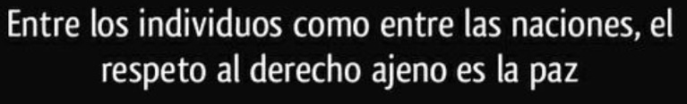 Picture of Benito Juárez’s dictum from a speech in 1867: “Among individuals, as among nations, respect for the rights of others is peace.” Picture of Benito Juárez’s dictum from a speech in 1867: “Among individuals, as among nations, respect for the rights of others is peace.”