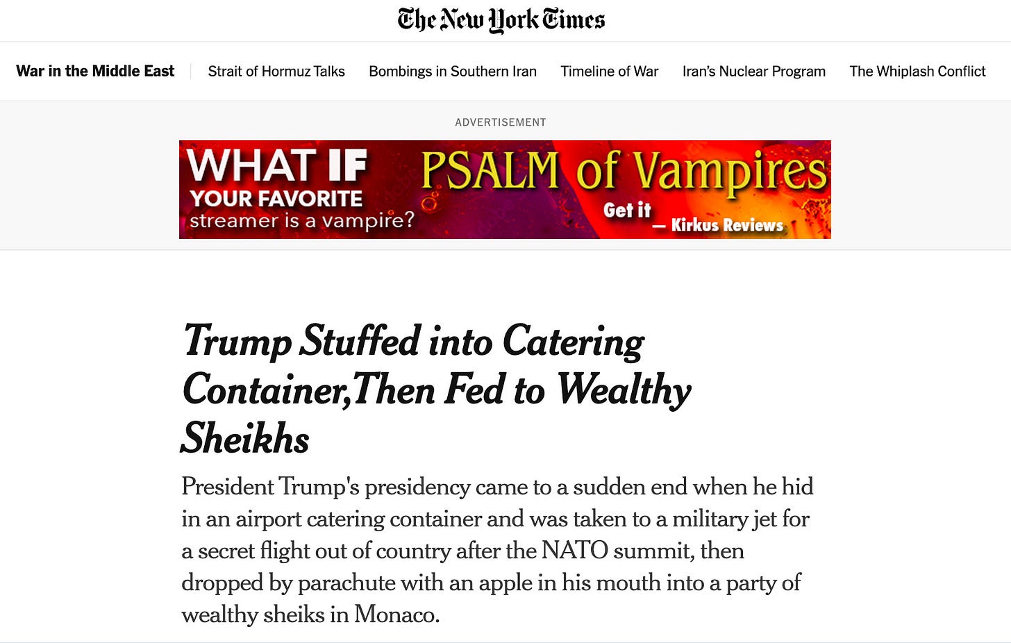 Fake New York Times headline: Trump Stuffed into Catering Container,Then Fed to Wealthy Sheikhs. Followed up by intro paragraph: President Trump's presidency came to a sudden end when he hid in an airport catering container and was taken to a military jet for a secret flight out of country after the NATO summit, then dropped by parachute with an apple in his mouth into a party of wealthy sheiks in Monaco. Fake New York Times headline: Trump Stuffed into Catering Container,Then Fed to Wealthy Sheikhs. Followed up by intro paragraph: President Trump's presidency came to a sudden end when he hid in an airport catering container and was taken to a military jet for a secret flight out of country after the NATO summit, then dropped by parachute with an apple in his mouth into a party of wealthy sheiks in Monaco.