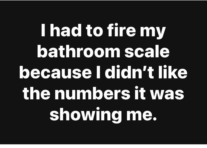 May be an image of text that says 'I had to fire my bathroom scale because I didn't like the numbers it was showing me.'