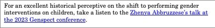 Text Box: For an excellent historical perceptive on the shift to performing gender interventions on children, take a listen to the Zhenya Abbruzzese’s talk at the 2023 Genspect conference. 


