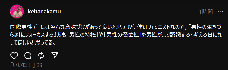 投稿のスクショ。投稿内容は次の通り。「国際男性デーには色んな意味づけがあって良いと思うけど、僕はフェミニストなので、「男性の生きづらさ」にフォーカスするよりも「男性の特権」や「男性の優位性」を男性がより認識する・考える日になってほしいと思ってる。」」