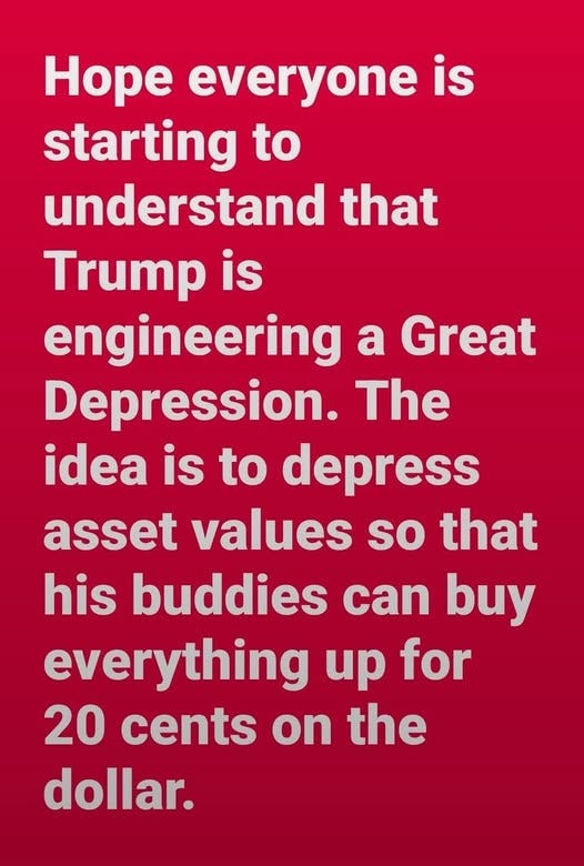 May be an image of text that says 'Hope everyone is starting to understand that Trump is engineering a Great Depression. The idea is to depress asset values so that his buddies can buy everything up for 20 cents on the dollar.'