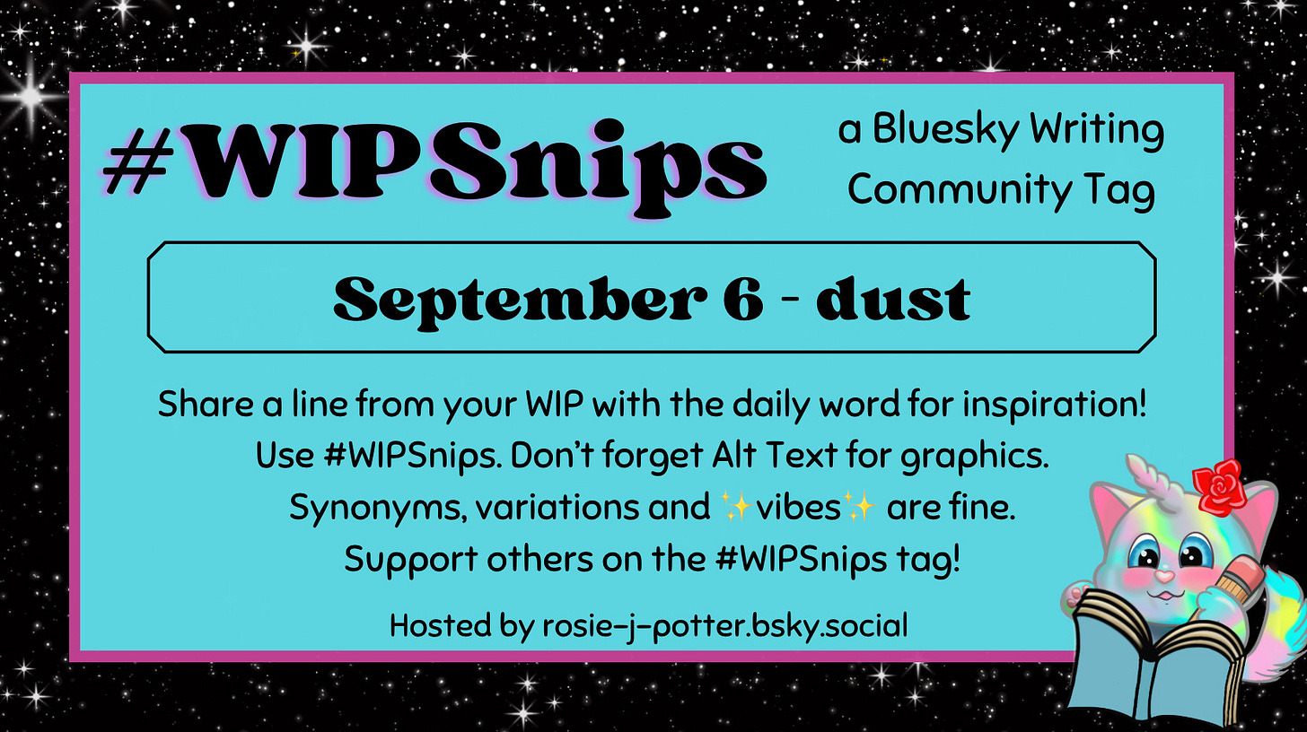 #WIPSnips a bluesky writing community tag
September 6 - dust
Share a line from your WIP with the daily word for inspiration
Use #WIPSnips. Don't forget Alt Text for graphics
Synonyms, variation and vibes are fine.
Support others on the #WIPSnips tag!
Hosted by rosie-j-potter.bsky.social

The image behind the text is a border that is black with stars with a light blue rectangle highlighted by a fuchsia line. An illustrated caticorn holding a pencil and writing in a book with a rose behind one ear is in the lower right corner