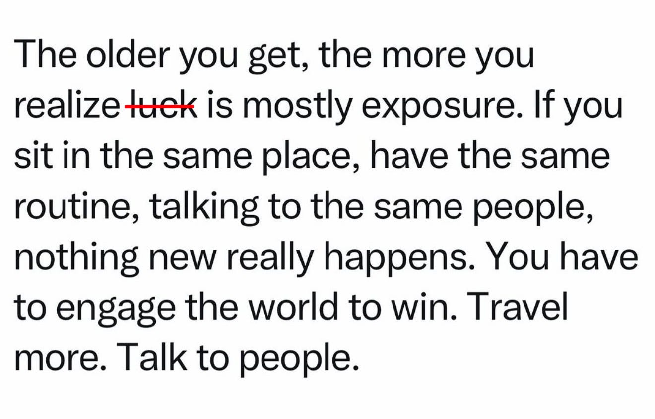 Photo by Kat Dodd on May 10, 2026. May be an image of text that says 'The older you get, the more you realize luck is mostly exposure. If you sit in the same place, have the same routine, talking to the same people, nothing new really happens. You have to engage the world to win. Travel more. Talk to people.'. Photo by Kat Dodd on May 10, 2026. May be an image of text that says 'The older you get, the more you realize luck is mostly exposure. If you sit in the same place, have the same routine, talking to the same people, nothing new really happens. You have to engage the world to win. Travel more. Talk to people.'.