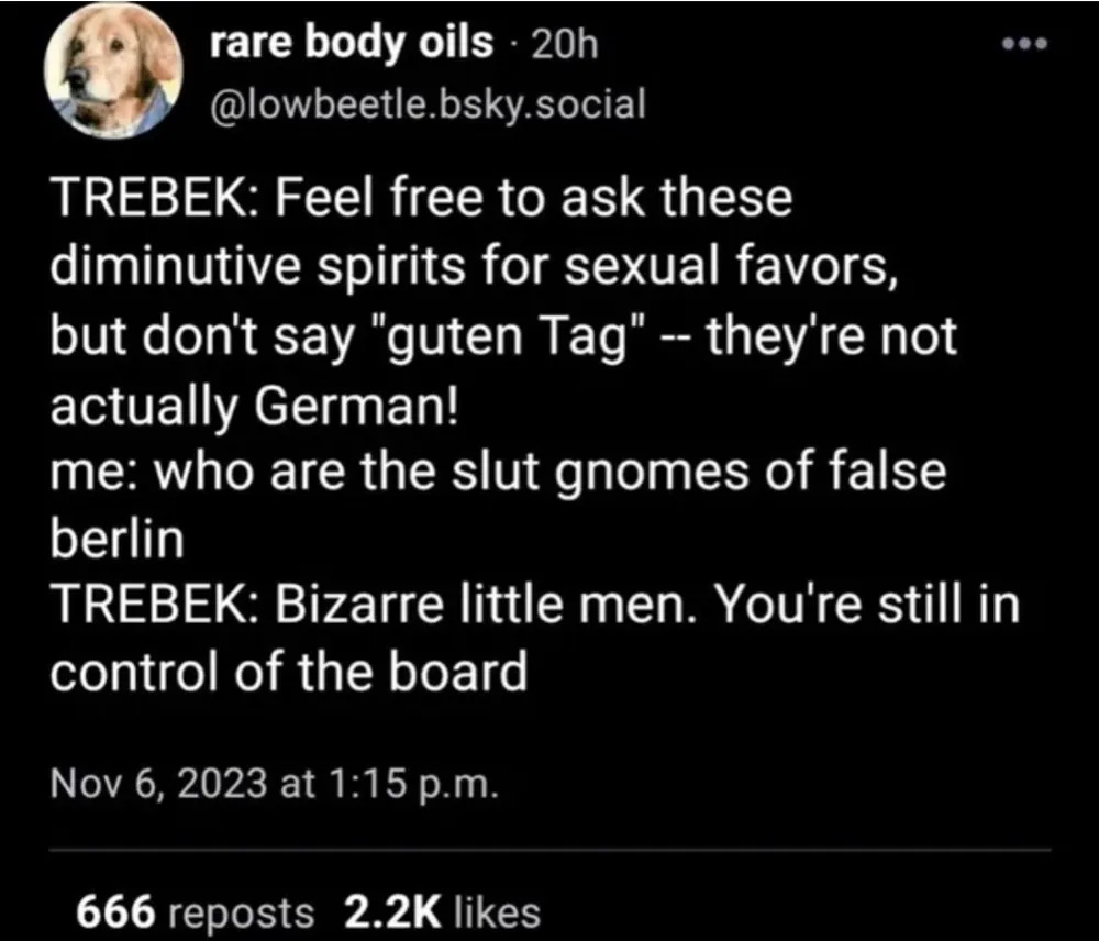 TREBEK: Feel free to ask these diminutive spirits for sexual favors, but don't say "guten Tag"--they're not actually German! me: who are the slut gnomes of false berlin TREBEK: Bizarre little men. You're still in control of the board. TREBEK: Feel free to ask these diminutive spirits for sexual favors, but don't say "guten Tag"--they're not actually German! me: who are the slut gnomes of false berlin TREBEK: Bizarre little men. You're still in control of the board.