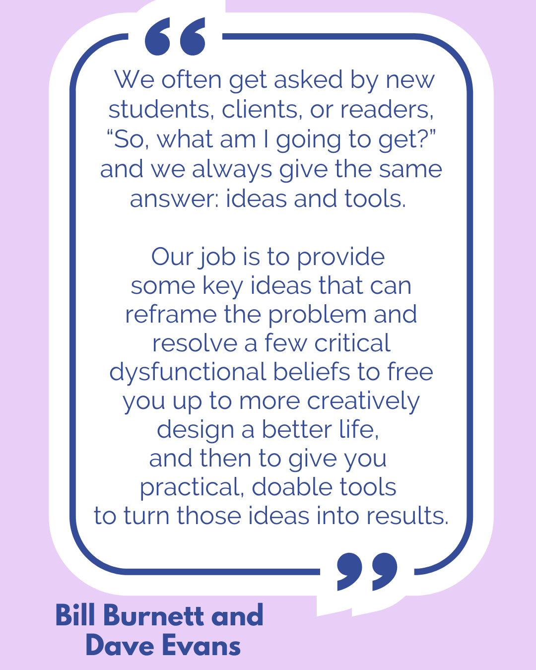 “We often get asked by new students, clients, or readers, “So, what am I going to get?” and we always give the same answer: ideas and tools. Our job is to provide some key ideas that can reframe the problem and resolve a few critical dysfunctional beliefs to free you up to more creatively design a better life, and then to give you practical, doable tools to turn those ideas into results,” said Bill Burnett and Dave Evans. “We often get asked by new students, clients, or readers, “So, what am I going to get?” and we always give the same answer: ideas and tools. Our job is to provide some key ideas that can reframe the problem and resolve a few critical dysfunctional beliefs to free you up to more creatively design a better life, and then to give you practical, doable tools to turn those ideas into results,” said Bill Burnett and Dave Evans.