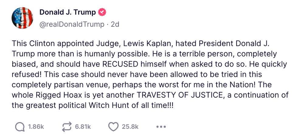 This Clinton appointed Judge, Lewis Kaplan, hated President Donald J. Trump more than is humanly possible. He is a terrible person, completely biased, and should have RECUSED himself when asked to do so. He quickly refused! This case should never have been allowed to be tried in this completely partisan venue, perhaps the worst for me in the Nation! The whole Rigged Hoax is yet another TRAVESTY OF JUSTICE, a continuation of the greatest political Witch Hunt of all time!!! This Clinton appointed Judge, Lewis Kaplan, hated President Donald J. Trump more than is humanly possible. He is a terrible person, completely biased, and should have RECUSED himself when asked to do so. He quickly refused! This case should never have been allowed to be tried in this completely partisan venue, perhaps the worst for me in the Nation! The whole Rigged Hoax is yet another TRAVESTY OF JUSTICE, a continuation of the greatest political Witch Hunt of all time!!!