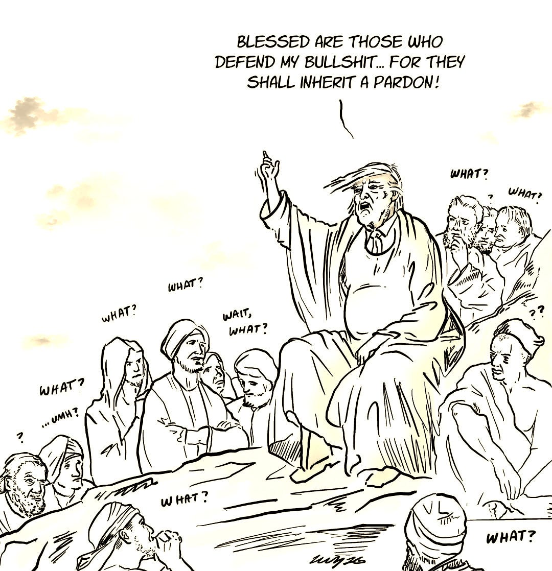 May be an illustration of ‎text that says '‎BLESSED ARE THOSE WHO DEFEND MY BULLSHIT... FOR THEY SHALL INHERIT A PARDON! WHAT? WHATA WHAT WHAT? WAIT, WHAT? WHAT? LOE UMH? WHAT? w HAT AT -יחוןד miyts KANIH WHAT?‎'‎