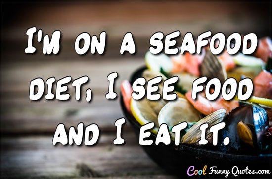 I am on a seafood diet.  I see food, and I eat it.