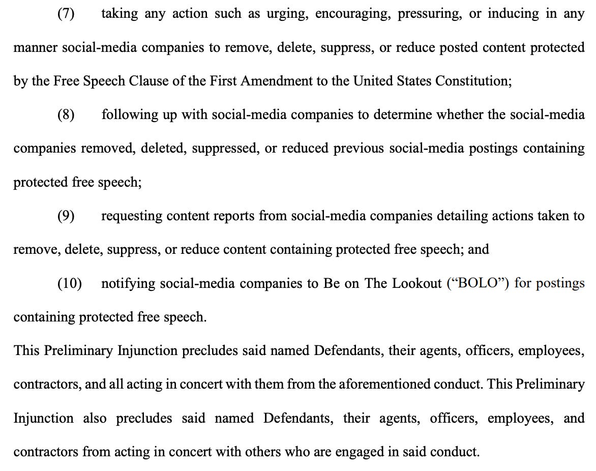 (7) taking any action such as urging, encouraging, pressuring, or inducing in any manner social-media companies to remove, delete, suppress, or reduce posted content protected by the Free Speech Clause of the First Amendment to the United States Constitution; (8) following up with social-media companies to determine whether the social-media companies removed, deleted, suppressed, or reduced previous social-media postings containing protected free speech; (9) requesting content reports from social-media companies detailing actions taken to remove, delete, suppress, or reduce content containing protected free speech; and (10) notifying social-media companies to Be on The Lookout (“BOLO”) for postings containing protected free speech. This Preliminary Injunction precludes said named Defendants, their agents, officers, employees, contractors, and all acting in concert with them from the aforementioned conduct. This Preliminary Injunction also precludes said named Defendants, their agents, officers, employees, and contractors from acting in concert with others who are engaged in said conduct.
