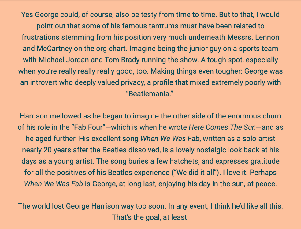 The image is a text passage reflecting on George Harrison's life, particularly focusing on his temperament and contributions as a member of The Beatles. The background is a simple white, and the text is presented in a straightforward, black font.

The author acknowledges that George Harrison, like anyone, could be temperamental and suggests that his frustrations may have been exacerbated by his junior status in the band beneath Lennon and McCartney. The author compares Harrison's position to being a junior member of a sports team led by stars, noting that this would be a difficult situation especially for someone as talented as Harrison, who was also an introvert valuing privacy.

The text goes on to describe how Harrison mellowed over time and began to see the positive side of his experiences with The Beatles. This perspective is reflected in his songs "Here Comes The Sun" and "When We Was Fab." The latter is particularly noted as a nostalgic and appreciative look back at his time with the band.

The text concludes with a lament about Harrison's early death and expresses a belief that Harrison would have appreciated the reflections being made.

The text within the image reads:
"Yes George could, of course, also be testy from time to time. But to that, I would point out that some of his famous tantrums must have been related to frustrations stemming from his position very much underneath Messrs. Lennon and McCartney on the org chart. Imagine being the junior guy on a sports team with Michael Jordan and Tom Brady running the show. A tough spot, especially when you’re really really really good, too. Making things even tougher: George was an introvert who deeply valued privacy, a profile that mixed extremely poorly with 'Beatlemania.'

Harrison mellowed as he began to imagine the other side of the enormous churn of his role in the “Fab Four”—which is when he wrote Here Comes The Sun—and as he aged further. His excellent song When We Was Fab, written as a solo artist nearly 20 years after the Beatles dissolved, is a lovely nostalgic look back at his days as a young artist. The song buries a few hatchets, and expresses gratitude for all the positives of his Beatles experience ('We did it all'). I love it. Perhaps When We Was Fab is George, at long last, enjoying his day in the sun, at peace.

The world lost George Harrison way too soon. In any event, I think he’d like all this. That’s the goal, at least."