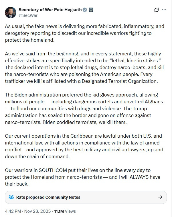 Screenshot of November 28, 2025 tweet by 'secretary of war' (sic) Pete Hegseth. Text: As usual, the fake news is delivering more fabricated, inflammatory, and derogatory reporting to discredit our incredible warriors fighting to protect the homeland.    As we’ve said from the beginning, and in every statement, these highly effective strikes are specifically intended to be “lethal, kinetic strikes.” The declared intent is to stop lethal drugs, destroy narco-boats, and kill the narco-terrorists who are poisoning the American people. Every trafficker we kill is affiliated with a Designated Terrorist Organization.  The Biden administration preferred the kid gloves approach, allowing millions of people — including dangerous cartels and unvetted Afghans — to flood our communities with drugs and violence. The Trump administration has sealed the border and gone on offense against narco-terrorists. Biden coddled terrorists, we kill them.  Our current operations in the Caribbean are lawful under both U.S. and international law, with all actions in compliance with the law of armed conflict—and approved by the best military and civilian lawyers, up and down the chain of command.    Our warriors in SOUTHCOM put their lives on the line every day to protect the Homeland from narco-terrorists — and I will ALWAYS have their back.'