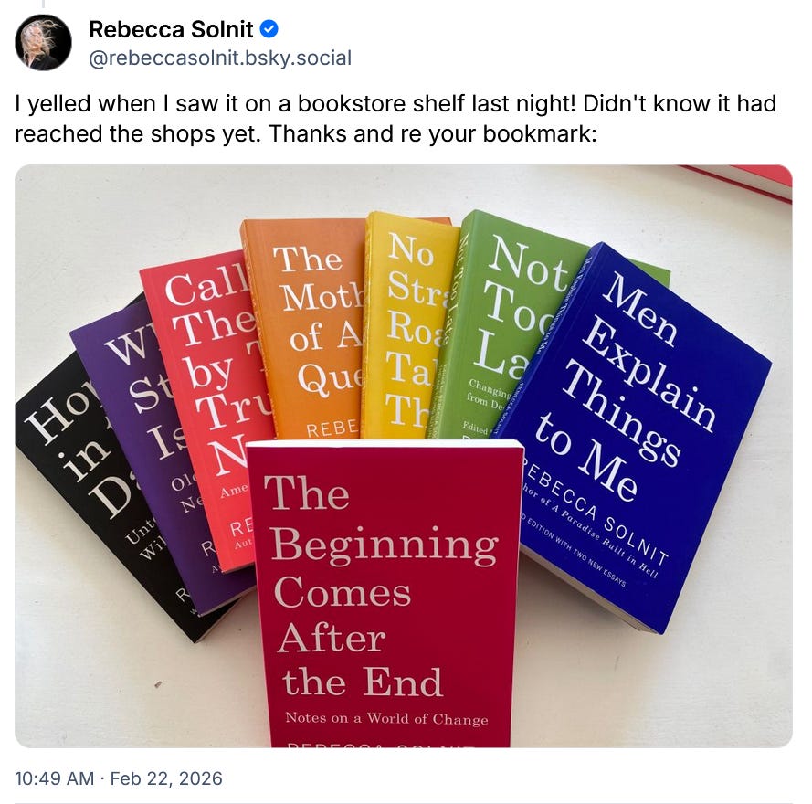 Rebecca Solnit ‪@rebeccasolnit.bsky.social‬ I yelled when I saw it on a bookstore shelf last night! Didn't know it had reached the shops yet. Thanks and re your bookmark: 10:49 AM · Feb 22, 2026