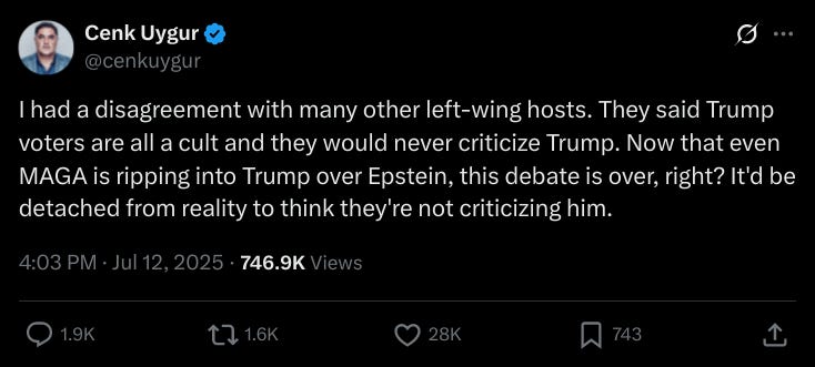 "I had a disagreement with many other left-wing hosts. They said Trump voters are all a cult and they would never criticize Trump. Now that even MAGA is ripping into Trump over Epstein, this debate is over, right? It'd be detached from reality to think they're not criticizing him."