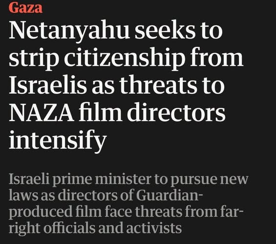 May be an image of text that says 'Gaza Netanyahu seeks to strip citizenship from Israelis as threats to NAZA film directors intensify Israeli prime minister to pursue new laws as directors of Guardian- produced film face threats from far- right officials and activists' May be an image of text that says 'Gaza Netanyahu seeks to strip citizenship from Israelis as threats to NAZA film directors intensify Israeli prime minister to pursue new laws as directors of Guardian- produced film face threats from far- right officials and activists'
