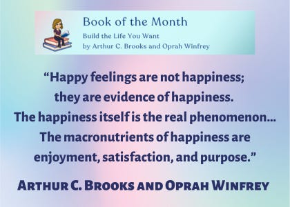 Book of the Month “Build the Life You Want” by Arthur C. Brooks and Oprah Winfrey. “Happy feelings are not happiness; they are evidence of happiness. The happiness itself is the real phenomenon…The macronutrients of happiness are enjoyment, satisfaction, and purpose.” Arthur C. Brooks and Oprah Winfrey
