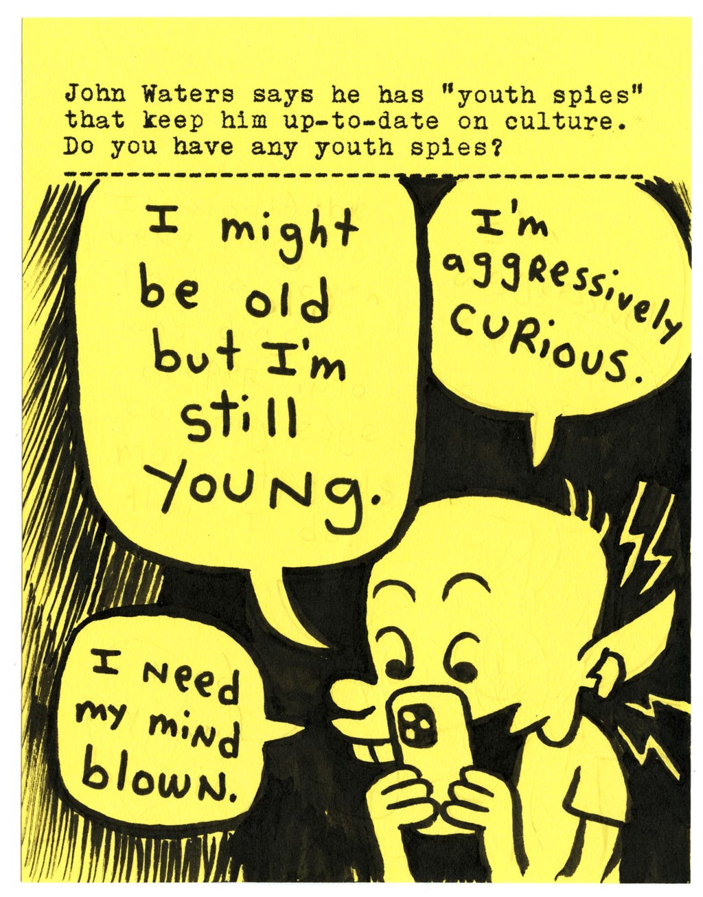 John Waters says he has “youth spies” that keep him up-to-date on culture. Do you have any youth spies?  I might be old but I’m still young.  I’m aggressively curious.  I need my mind blown.