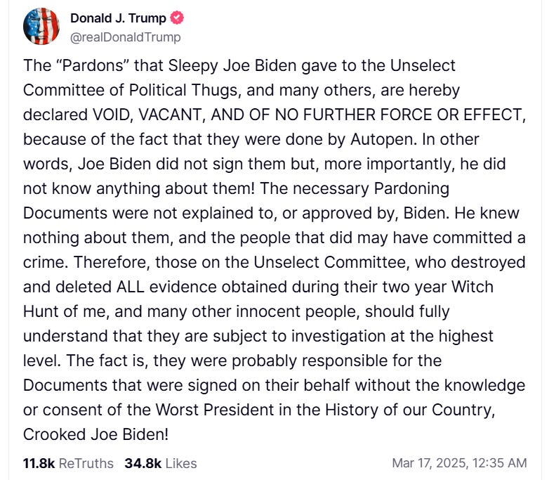 The “Pardons” that Sleepy Joe Biden gave to the Unselect Committee of Political Thugs, and many others, are hereby declared VOID, VACANT, AND OF NO FURTHER FORCE OR EFFECT, because of the fact that they were done by Autopen. In other words, Joe Biden did not sign them but, more importantly, he did not know anything about them! The necessary Pardoning Documents were not explained to, or approved by, Biden. He knew nothing about them, and the people that did may have committed a crime. Therefore, those on the Unselect Committee, who destroyed and deleted ALL evidence obtained during their two year Witch Hunt of me, and many other innocent people, should fully understand that they are subject to investigation at the highest level. The fact is, they were probably responsible for the Documents that were signed on their behalf without the knowledge or consent of the Worst President in the History of our Country, Crooked Joe Biden! The “Pardons” that Sleepy Joe Biden gave to the Unselect Committee of Political Thugs, and many others, are hereby declared VOID, VACANT, AND OF NO FURTHER FORCE OR EFFECT, because of the fact that they were done by Autopen. In other words, Joe Biden did not sign them but, more importantly, he did not know anything about them! The necessary Pardoning Documents were not explained to, or approved by, Biden. He knew nothing about them, and the people that did may have committed a crime. Therefore, those on the Unselect Committee, who destroyed and deleted ALL evidence obtained during their two year Witch Hunt of me, and many other innocent people, should fully understand that they are subject to investigation at the highest level. The fact is, they were probably responsible for the Documents that were signed on their behalf without the knowledge or consent of the Worst President in the History of our Country, Crooked Joe Biden!