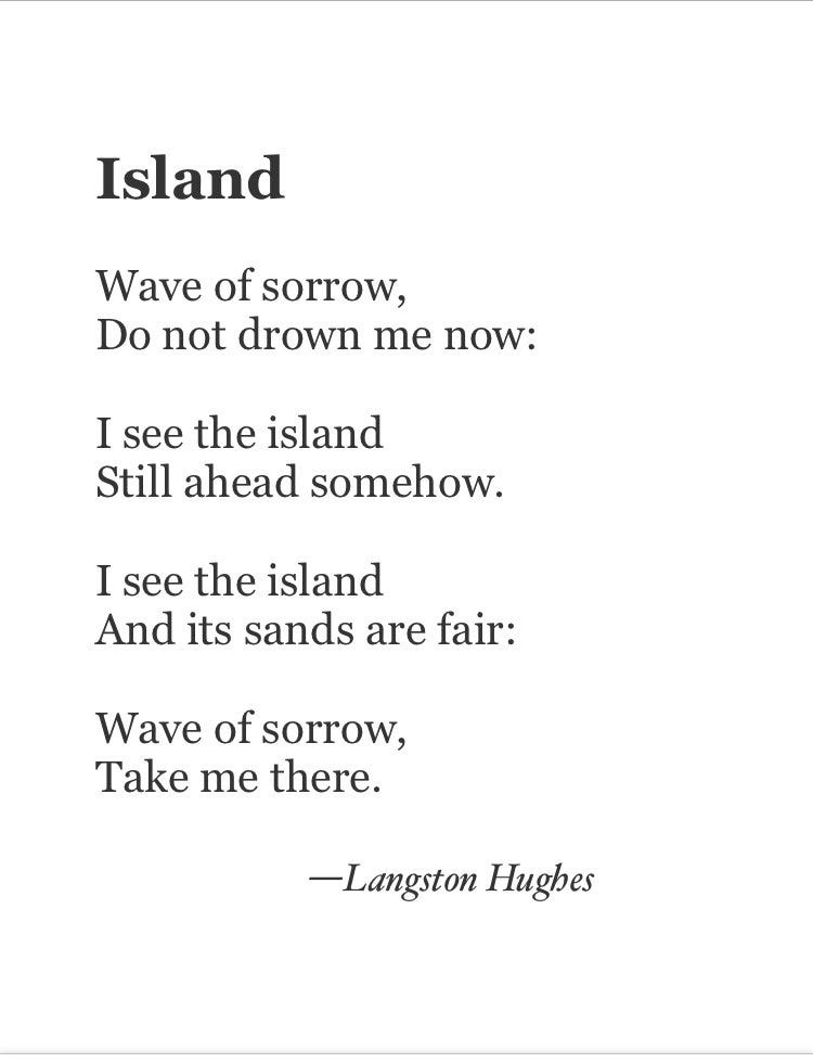 Wave of sorrow,
Do not drown me now:

I see the island
Still ahead somehow.

I see the island
And its sands are fair:

Wave of sorrow,
Take me there.

—Langston Hughes