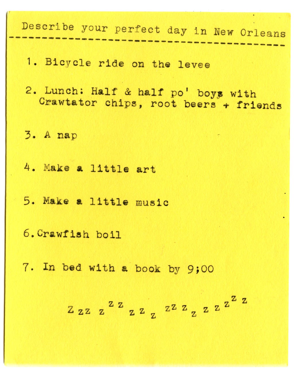 Describe your perfect day in New Orleans  1. Bicycle ride on the levee  2. Lunch: Half & half po' boys with Crawtator chips, root beers + friends 3. A nap 4. Make a little art 5. Make a little music 6. Crawfish boil 7. In bed with a book by 9:00 ZZZZ