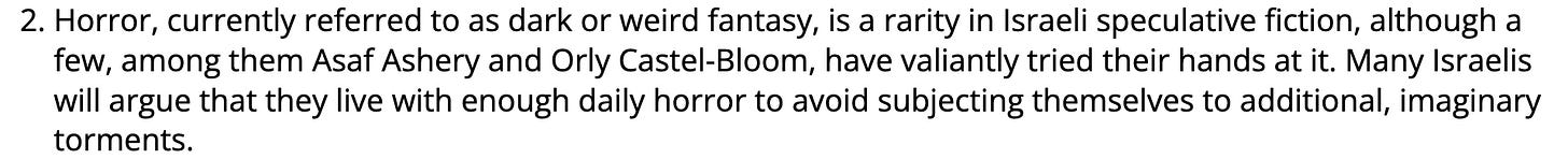 Horror, currently referred to as dark or weird fantasy, is a rarity in Israeli speculative fiction, although a few, among them Asaf Ashery and Orly Castel-Bloom, have valiantly tried their hands at it. Many Israelis will argue that they live with enough daily horror to avoid subjecting themselves to additional, imaginary torments.