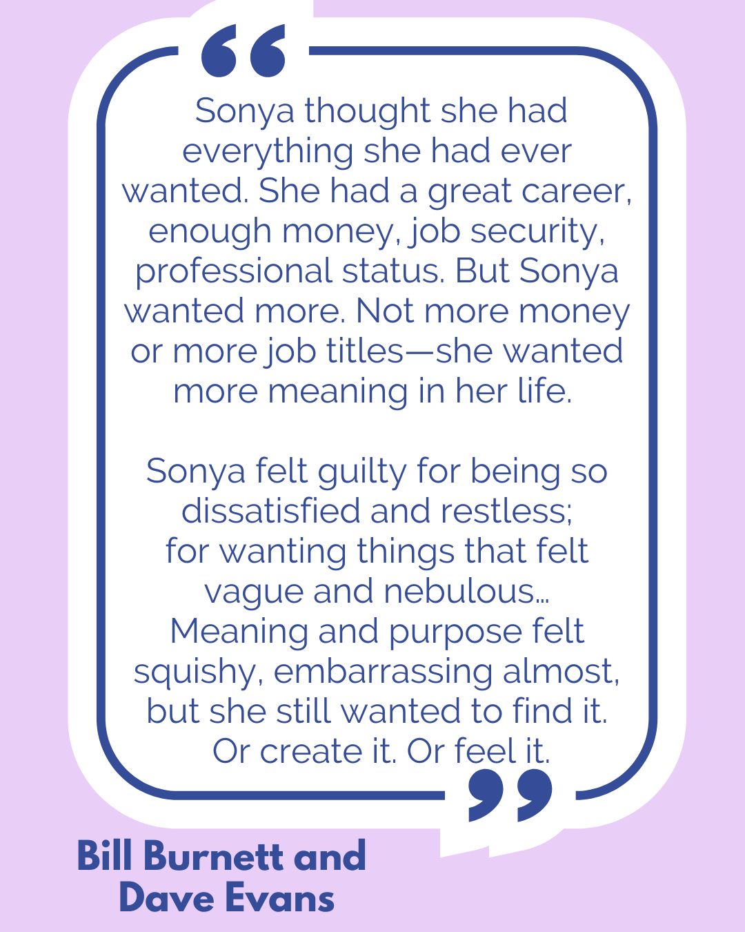 “Sonya thought she had everything she had ever wanted. She had a great career, enough money, job security, professional status. But Sonya wanted more. Not more money or more job titles—she wanted more meaning in her life. Sonya felt guilty for being so dissatisfied and restless; for wanting things that felt vague and nebulous…Meaning and purpose felt squishy, embarrassing almost, but she still wanted to find it. Or create it. Or feel it,” said Bill Burnett and Dave Evans. “Sonya thought she had everything she had ever wanted. She had a great career, enough money, job security, professional status. But Sonya wanted more. Not more money or more job titles—she wanted more meaning in her life. Sonya felt guilty for being so dissatisfied and restless; for wanting things that felt vague and nebulous…Meaning and purpose felt squishy, embarrassing almost, but she still wanted to find it. Or create it. Or feel it,” said Bill Burnett and Dave Evans.