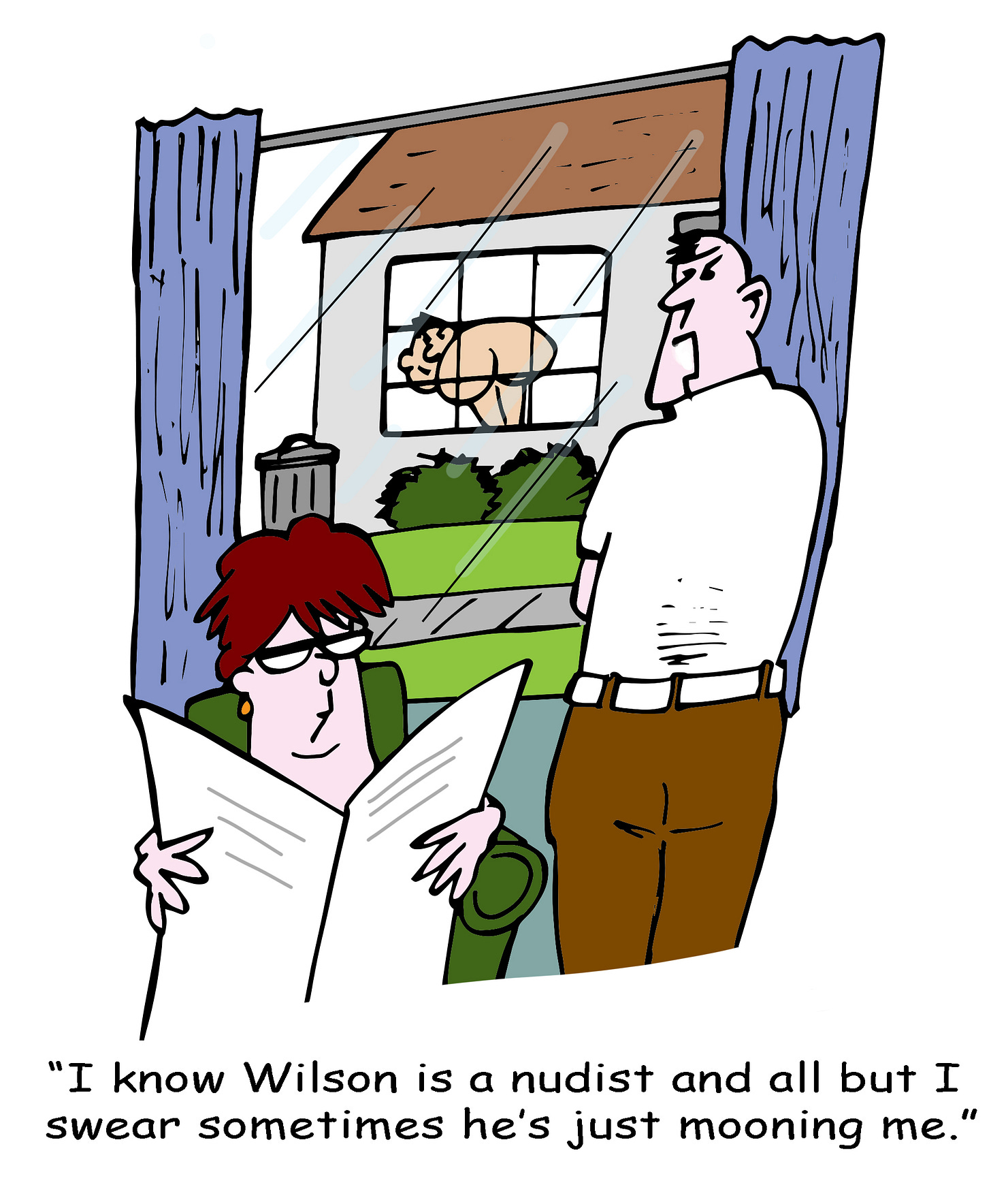 A man stands at a window looking irritated while a woman nearby reads a newspaper. Outside, through the neighboring house’s window, a nude man bends over, exposing his bare backside. The man says, “I know Wilson is a nudist and all but I swear sometimes he’s just mooning me.” A man stands at a window looking irritated while a woman nearby reads a newspaper. Outside, through the neighboring house’s window, a nude man bends over, exposing his bare backside. The man says, “I know Wilson is a nudist and all but I swear sometimes he’s just mooning me.”