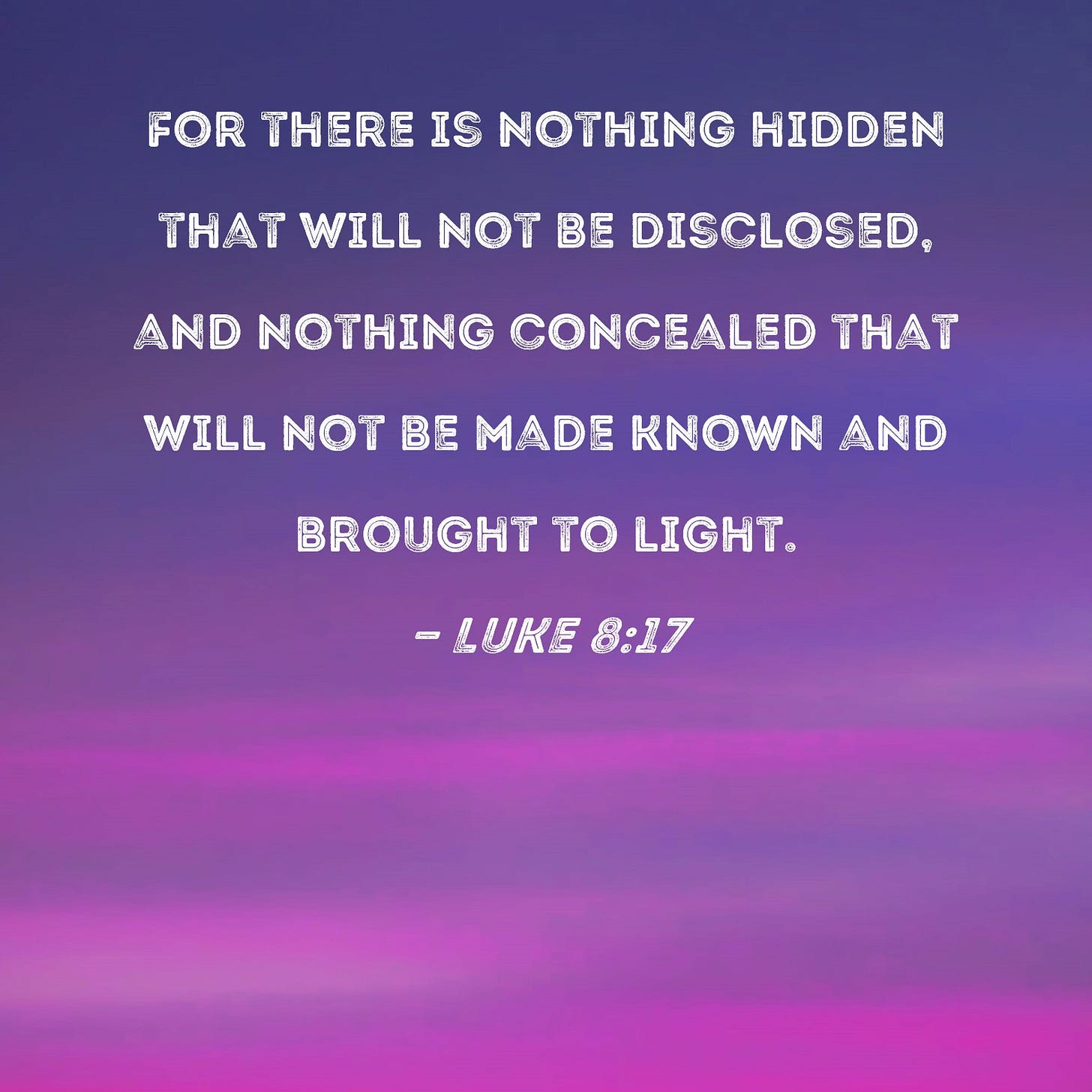 Luke 8:17 For there is nothing hidden that will not be disclosed, and nothing concealed that will not be made known and brought to light. Luke 8:17 For there is nothing hidden that will not be disclosed, and nothing concealed that will not be made known and brought to light.