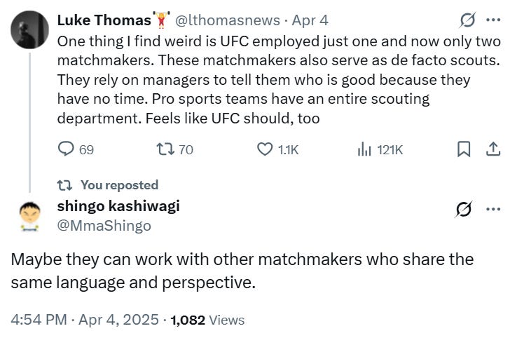 Luke Thomas🏋️‍♀️ @lthomasnews · Apr 4 One thing I find weird is UFC employed just one and now only two matchmakers. These matchmakers also serve as de facto scouts. They rely on managers to tell them who is good because they have no time. Pro sports teams have an entire scouting department. Feels like UFC should, too shingo kashiwagi @MmaShingo Maybe they can work with other matchmakers who share the same language and perspective.