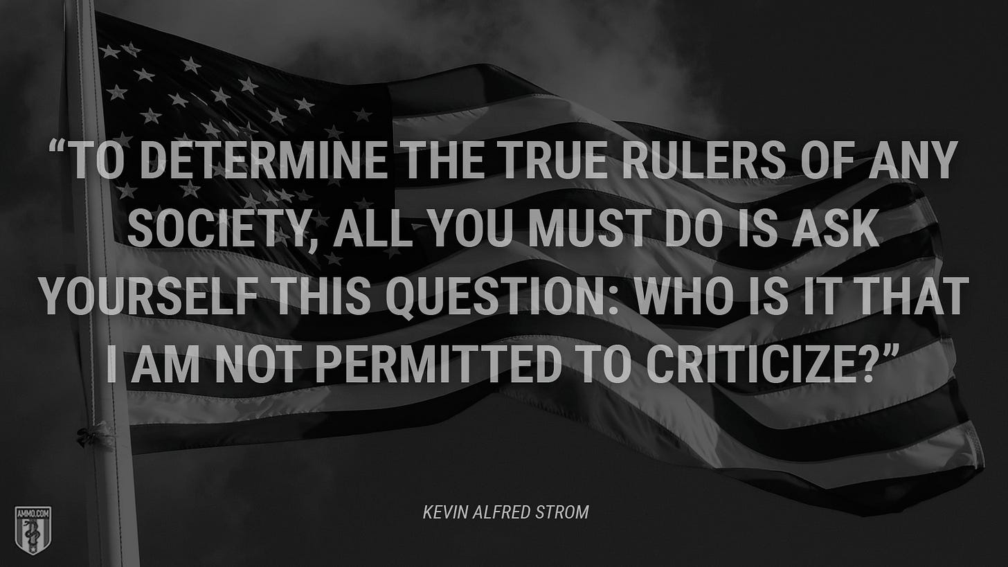 “To determine the true rulers of any society, all you must do is ask yourself this question: Who is it that I am not permitted to criticize?” - Kevin Alfred Strom