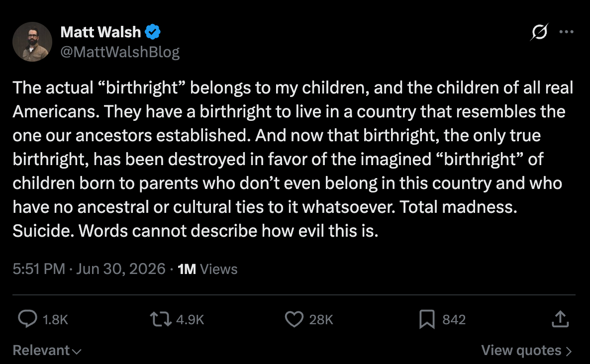 Walsh: Matt Walsh @MattWalshBlog The actual “birthright” belongs to my children, and the children of all real Americans. They have a birthright to live in a country that resembles the one our ancestors established. And now that birthright, the only true birthright, has been destroyed in favor of the imagined “birthright” of children born to parents who don’t even belong in this country and who have no ancestral or cultural ties to it whatsoever. Total madness. Suicide. Words cannot describe how evil this is. Walsh: Matt Walsh @MattWalshBlog The actual “birthright” belongs to my children, and the children of all real Americans. They have a birthright to live in a country that resembles the one our ancestors established. And now that birthright, the only true birthright, has been destroyed in favor of the imagined “birthright” of children born to parents who don’t even belong in this country and who have no ancestral or cultural ties to it whatsoever. Total madness. Suicide. Words cannot describe how evil this is.