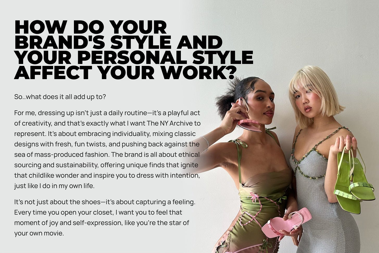 So..what does it all add up to? For me, dressing up isn’t just a daily routine—it’s a playful act of creativity, and that’s exactly what I want The NY Archive to represent. It’s about embracing individuality, mixing classic designs with fresh, fun twists, and pushing back against the sea of mass-produced fashion. The brand is all about ethical sourcing and sustainability, offering unique finds that ignite that childlike wonder and inspire you to dress with intention, just like I do in my own life. It’s not just about the shoes—it’s about capturing a feeling. Every time you open your closet, I want you to feel that moment of joy and self-expression, like you’re the star of your own movie. So..what does it all add up to? For me, dressing up isn’t just a daily routine—it’s a playful act of creativity, and that’s exactly what I want The NY Archive to represent. It’s about embracing individuality, mixing classic designs with fresh, fun twists, and pushing back against the sea of mass-produced fashion. The brand is all about ethical sourcing and sustainability, offering unique finds that ignite that childlike wonder and inspire you to dress with intention, just like I do in my own life. It’s not just about the shoes—it’s about capturing a feeling. Every time you open your closet, I want you to feel that moment of joy and self-expression, like you’re the star of your own movie.