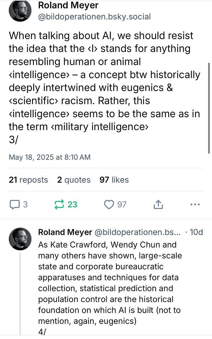 Critical humanities discourse on AI will be doomed if it does not come up with better metaphors. Corporate AI is not a «cognitive entity» or some «other intelligence». It's a political project and a system of surveillance, extraction & exploitation 1/ The «intelligence» that manifests itself in AI, i.e. large-scale data analysis & computational statistics, has nothing to do with how living beings experience the world. If anything, it can be compared to large socio-technical systems of domination such as bureaucracies & corporations 2/ When talking about AI, we should resist the idea that the ‹I› stands for anything resembling human or animal ‹intelligence› – a concept btw historically deeply intertwined with eugenics & ‹scientific› racism. Rather, this ‹intelligence› seems to be the same as in the term ‹military intelligence› 3/ As Kate Crawford, Wendy Chun and many others have shown, large-scale state and corporate bureaucratic apparatuses and techniques for data collection, statistical prediction and population control are the historical foundation on which AI is built (not to mention, again, eugenics) 4/ Nevertheless, there's a tendency in parts of the humanities to view AI as a kind of cure for the pitfalls of anthropocentrism, thereby not only echoing the machine fantasies of the 20th century avant-gardes, but also ignoring how AI is very much a product of Western anthropocentrism & colonialism 5/