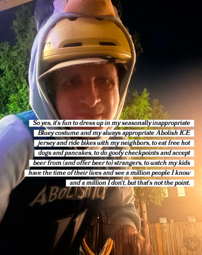 "So yes, it's fun to dress up in my seasonally inappropriate Bluey costume and my always appropriate Abolish ICE jersey and ride bikes with my neighbors, to eat free hot dogs and pancakes, to do goofy checkpoints and accept beer from (and offer beer to) strangers, to watch my kids have the time of their lives, and see a million people I know and a million I don't, that's not the point."