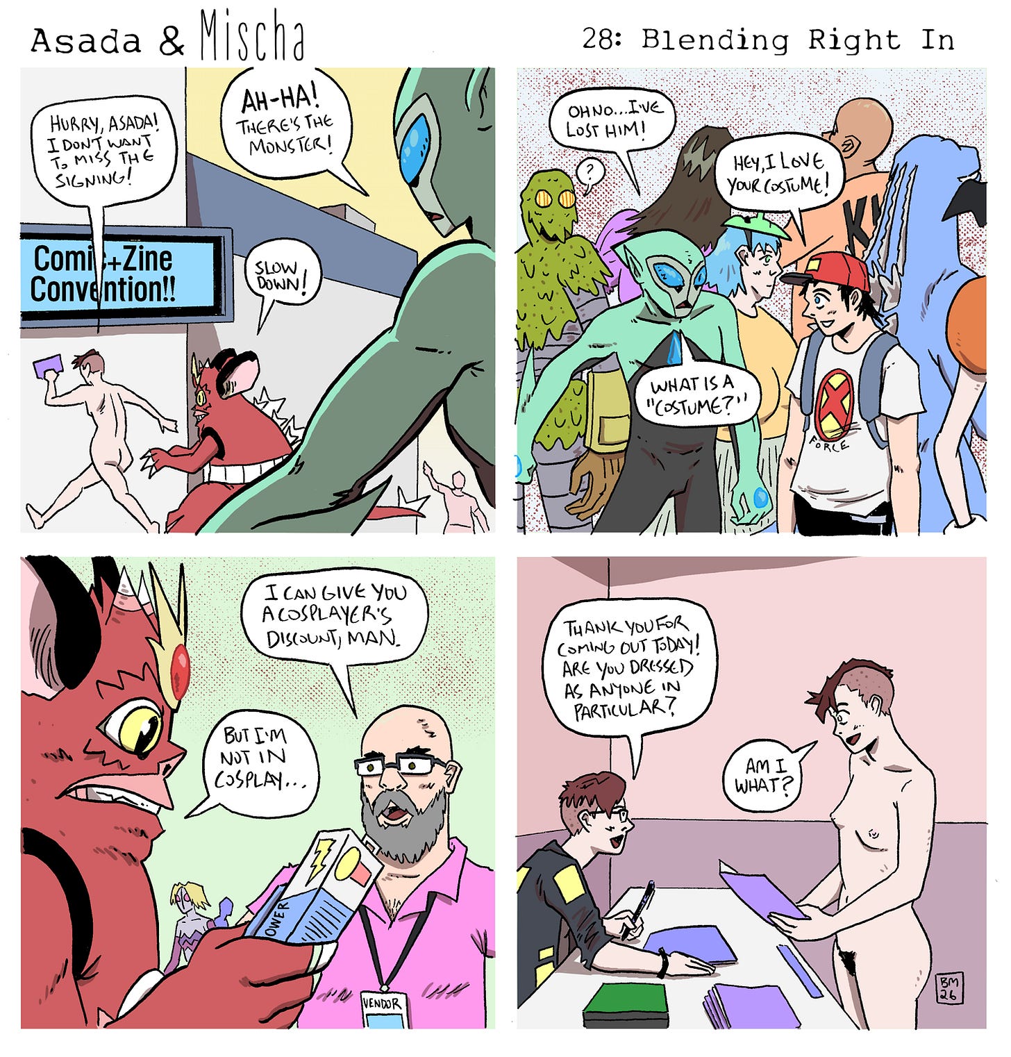 Panel 1: Outside a convention center, Mischa and Asada run toward the entrance beneath a sign reading “Comi+Zine Convention!!” Mischa says, “Hurry, Asada! I don’t want to miss the signing!” Behind them, the green alien from space spots Asada and points, shouting, “Ah-ha! There’s the monster!” Asada calls back, “Slow down!” Panel 2: Inside the crowded convention hall, the alien pushes through a sea of attendees and costumed characters, including monsters and giant creatures. Looking around nervously, the alien says, “Oh no… I’ve lost him!” A convention-goer smiles and says, “Hey, I love your costume!” The confused alien asks, “What is a ‘costume’?” Panel 3: At a vendor table, a bearded seller offers Asada a discount while handing him a boxed collectible. The vendor says, “I can give you a cosplayer’s discount, man.” Asada replies, “But I’m not in cosplay…” Panel 4: At an artist’s table, a cartoonist who bears a strong resemblance to the comic’s real-life creator signs items while speaking with Mischa. The artist asks, “Thank you for coming out today! Are you dressed as anyone in particular?” Mischa, standing nude and holding a print, looks puzzled and replies, “Am I what?” Panel 1: Outside a convention center, Mischa and Asada run toward the entrance beneath a sign reading “Comi+Zine Convention!!” Mischa says, “Hurry, Asada! I don’t want to miss the signing!” Behind them, the green alien from space spots Asada and points, shouting, “Ah-ha! There’s the monster!” Asada calls back, “Slow down!” Panel 2: Inside the crowded convention hall, the alien pushes through a sea of attendees and costumed characters, including monsters and giant creatures. Looking around nervously, the alien says, “Oh no… I’ve lost him!” A convention-goer smiles and says, “Hey, I love your costume!” The confused alien asks, “What is a ‘costume’?” Panel 3: At a vendor table, a bearded seller offers Asada a discount while handing him a boxed collectible. The vendor says, “I can give you a cosplayer’s discount, man.” Asada replies, “But I’m not in cosplay…” Panel 4: At an artist’s table, a cartoonist who bears a strong resemblance to the comic’s real-life creator signs items while speaking with Mischa. The artist asks, “Thank you for coming out today! Are you dressed as anyone in particular?” Mischa, standing nude and holding a print, looks puzzled and replies, “Am I what?”