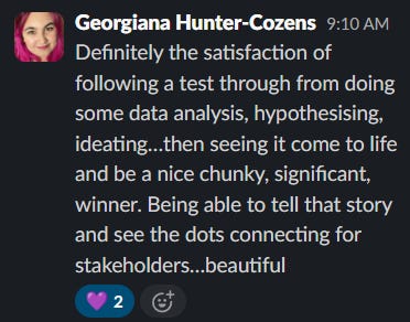 Definitely the satisfaction of following a test through from doing some data analysis, hypothesising, ideating... then seeing it come to life and be a nice, chunky, significant winner. Being able to tell that story and see the dots connecting for stakeholders... beautiful.