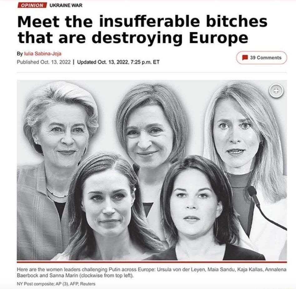 UKRAINE WAR Meet the insufferable bitches that are destroying Europe By lulia Sabina-Joja 39 Comments Published Oct. 13, 2022 I Updated Oct. 13, 2022, p.m. ET Here are the women leaders challenging Putin across Europe: Ursula von der Leyen, Maia Sandu, Kaja Kallas, Annalena Baerbock and Sanna Marin (clockwise from top left) NY Post composite; AP (3), AFP, Reuters UKRAINE WAR Meet the insufferable bitches that are destroying Europe By lulia Sabina-Joja 39 Comments Published Oct. 13, 2022 I Updated Oct. 13, 2022, p.m. ET Here are the women leaders challenging Putin across Europe: Ursula von der Leyen, Maia Sandu, Kaja Kallas, Annalena Baerbock and Sanna Marin (clockwise from top left) NY Post composite; AP (3), AFP, Reuters