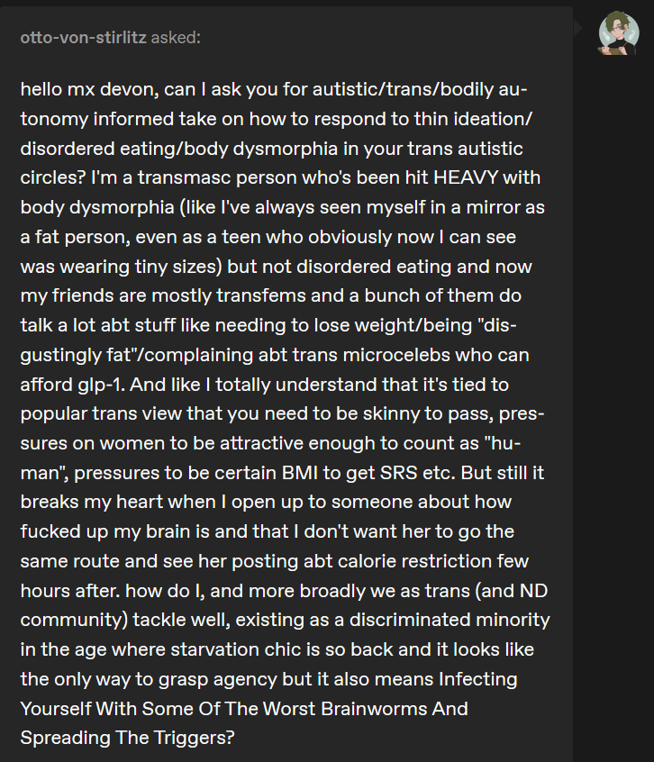 I'm a transmasc person who's been hit HEAVY with body dysmorphia (like I've always seen myself in a mirror as a fat person, even as a teen who obviously now I can see was wearing tiny sizes) but not disordered eating and now my friends are mostly transfems and a bunch of them do talk a lot abt stuff like needing to lose weight/being "disgustingly fat"/complaining abt trans microcelebs who can afford glp-1. And like I totally understand that it's tied to popular trans view that you need to be skinny to pass, pressures on women to be attractive enough to count as "human", pressures to be certain BMI to get SRS etc. But still it breaks my heart when I open up to someone about how fucked up my brain is and that I don't want her to go the same route and see her posting abt calorie restriction few hours after. how do I, and more broadly we as trans (and ND community) tackle well, existing as a discriminated minority in the age where starvation chic is so back and it looks like the only way to grasp agency but it also means Infecting Yourself With Some Of The Worst Brainworms And Spreading The Triggers?