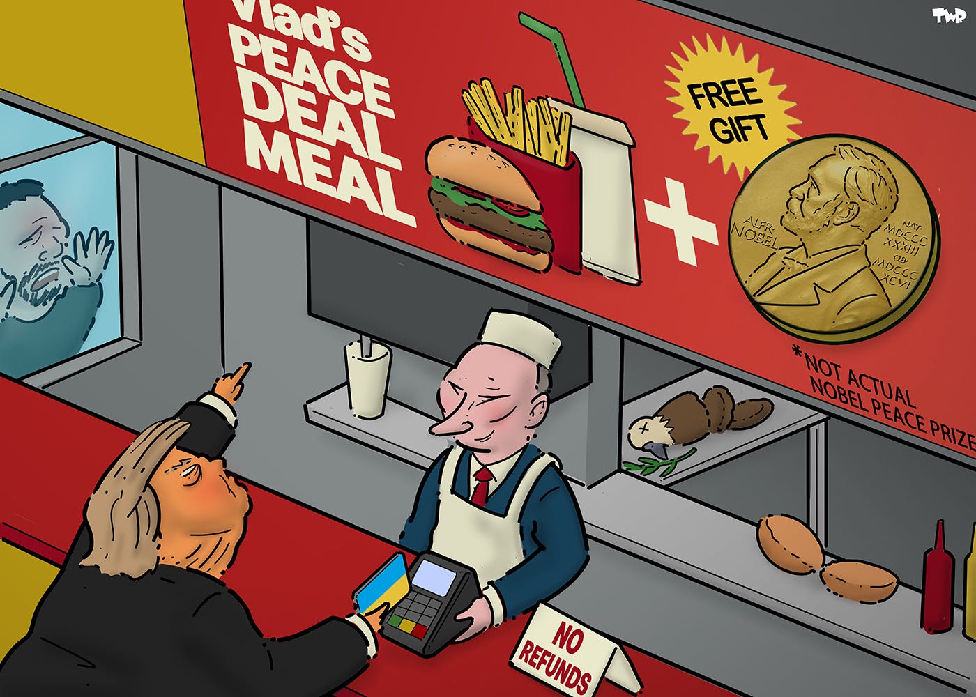 Cartoon showing the inside of a fast food restaurant. Putin is standing behind the counter, while Trump is ordering, pointing up to the 'Vlad's Peace Deal Meal' advertised on the menu above the counter. The menu shows a burger and fries, and also a free gift that looks like the Nobel Peace Prize (with small letters underneath that read 'not actual Nobel Peace Prize'). Trump is holding up a credit card with the Ukrainian flag on it to a payment terminal offered by Putin. We see an anguished Zelensky standing outside looking in, with his hands on the glass.