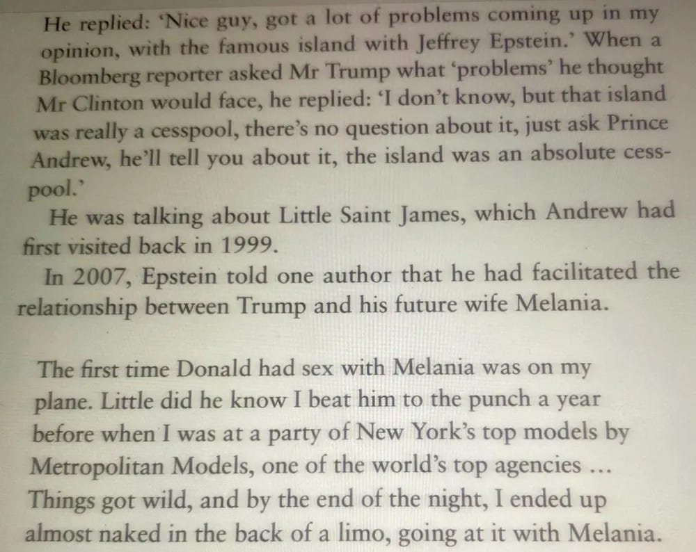 He replied: "Nice guy, got a lot of problems coming up in my opinion, with the famous island with Jeffrey Epstein.' When a Bloomberg reporter asked Mr Trump what 'problems' he thought Mr Clinton would face, he replied: I don't know, but that island was really a cesspool, there's no question about it, just ask Prince Andrew, he'll tell you about it, the island was an absolute cess-pool."He was talking about Little Saint James, which Andrew had first visited back in 1999.In 2007, Epstein told one author that he had facilitated therelationship between Trump and his future wife Melania.The first time Donald had sex with Melania was on my plane. Little did he know I beat him to the punch a year before when I was at a party of New York's top models by Metropolitan Models, one of the world's top agencies ...Things got wild, and by the end of the night, I ended up almost naked in the back of a limo, going at it with Melania.