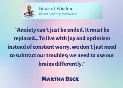 Book of Wisdom: Beyond Anxiety by Martha Beck “Anxiety can’t just be ended. It must be replaced…To live with joy and optimism instead of constant worry, we don’t just need to subtract our troubles; we need to use our brains differently,” said Martha Beck