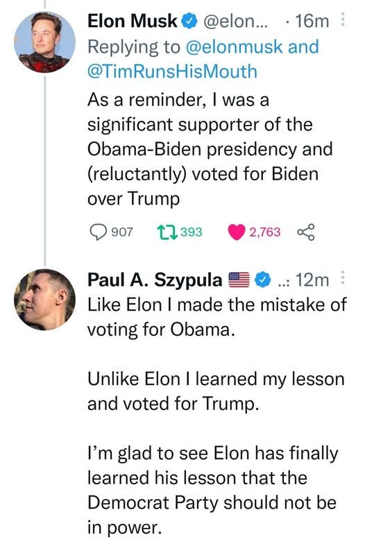 May be a Twitter screenshot of 2 people and text that says 'Elon Musk @elon... 16m Replying to @elonmusk and @TimRunsHisMouth As a reminder, was a significant supporter of the Obama-Biden presidency and (reluctantly) voted for Biden over Trump 907 393 2,763 Paul A. Szypula 12m Like Elon I made the mistake of voting for Obama. Unlike Elon learned my lesson and voted for Trump. I'm glad to see Elon has finally learned his lesson that the Democrat Party should not be in power.'