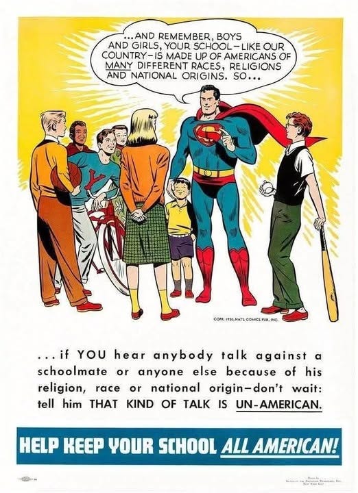May be a graphic of Superman and text that says '..AND REMEMBER, BOYS AND GIRLS, YOUR SCHOOL -LIKE SCHOOL-LIKEOU OUR COUNTRY-IS IS MADE UP OF AMERICANS OF MANY DIFFERENT RACES, RELIGIONS AND NATIONAL ORIGINS. sO... CONR.INB.NATE.COMCSPUR.NIC. NATL COMICS UB, .,. INC. or ...if YOU hear anybody talk against α schoolmate anyone else because of his religion, race or national origin-don't wait: tell him THAT KIND OF TALK IS UN-AMERICAN. HELP KEEP YOUR SCHOOL ALL AMERICAN! --- 一色'