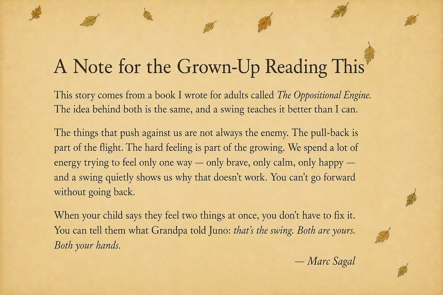 A Note for the Grown-Up Reading This: this story comes from a book for adults called The Oppositional Engine. The pull-back is part of the flight. The hard feeling is part of the growing. When your child says they feel two things at once, you can tell them what Grandpa told Juno: that's the swing. Both are yours. Both your hands.