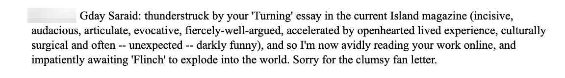 Gday Saraid: thunderstruck by your 'Turning' essay in the current Island magazine (incisive, audacious, articulate, evocative, fiercely-well-argued, accelerated by openhearted lived experience, culturally surgical and often -- unexpected -- darkly funny), and so I'm now avidly reading your work online, and impatiently awaiting 'Flinch' to explode into the world. Sorry for the clumsy fan letter.