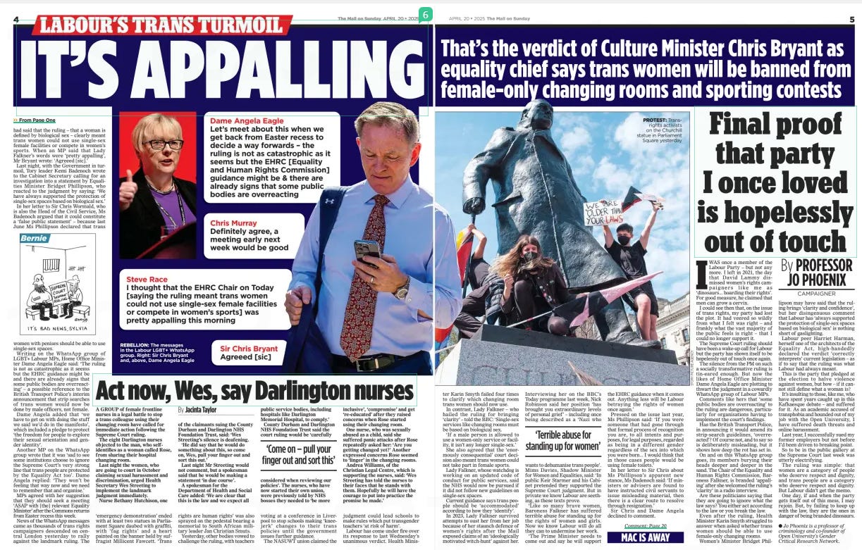 Final proof that party I once loved is hopelessly out of touch The Mail on Sunday20 Apr 2025By PROFESSOR JO PHOENIX ● Jo Phoenix is a professor of criminology and co-founder of Open University’s Gender Critical Research Network. IWAS once a member of the Labour Party – but not any more. I left in 2021, the day that David Lammy dismissed women’s rights campaigners like me as ‘dinosaurs... hoarding their rights’. For good measure, he claimed that men can grow a cervix.  I could see then that, on the issue of trans rights, my party had lost the plot. It had veered so wildly from what I felt was right – and frankly what the vast majority of the public feels is right – that I could no longer support it.  The Supreme Court ruling should have been a wake-up call for Labour but the party has shown itself to be hopelessly out of touch once again.  The silence from the PM on such a socially transformative ruling is tin-eared enough. But now the likes of Home Office Minister Dame Angela Eagle are plotting to thwart the judgment in a cowardly WhatsApp group of Labour MPs.  Comments like hers that ‘some public bodies are overreacting’ to the ruling are dangerous, particularly for organisations having to implement the court’s findings.  Has the British Transport Police, in announcing it would amend its strip-search guidelines, ‘overreacted’? Of course not, and to say so is deliberately misleading, but it shows how deep the rot has set in.  On and on this WhatsApp group goes, its members burying their heads deeper and deeper in the sand. The Chair of the Equality and Human Rights Commission, Baroness Falkner, is branded ‘appalling’ after she welcomed the ruling’s ‘clarity’ in a radio interview.  Are these politicians saying that they are going to ignore what the law says? You either act according to the law or you break the law.  Even after the ruling, Health Minister Karin Smyth struggled to answer when asked whether trans women should be able to use female-only changing rooms.  Women’s Minister Bridget Phillipson  may have said that the ruling brings ‘clarity and confidence’, but her disingenuous comment that Labour has ‘always supported the protection of single-sex spaces based on biological sex’ is nothing short of gaslighting.  Labour peer Harriet Harman, herself one of the architects of the Equality Act, high-handedly declared the verdict ‘correctly interprets’ current legislation – as if to say that the ruling was what Labour had always meant.  This is the party that pledged at the election to halve violence against women, but how – if it cannot still define what a woman is?  It’s insulting to those, like me, who have spent years caught up in this Kafkaesque debate – and suffered for it. As an academic accused of transphobia and hounded out of my job with the Open University, I have suffered death threats and online harassment.  Last year, I successfully sued my former employers but not before I’d been driven to breaking point.  So to be in the public gallery at the Supreme Court last week was utterly electrifying.  The ruling was simple: that women are a category of people who deserve respect and dignity, and trans people are a category who deserve respect and dignity. But Labour didn’t get the memo.  One day, if and when the party gets itself out of this mess, I may rejoin. But, by failing to keep up with the law, they are the ones in danger of being branded dinosaurs.  Article Name:Final proof that party I once loved is hopelessly out of touch Publication:The Mail on Sunday Author:By PROFESSOR JO PHOENIX ● Jo Phoenix is a professor of criminology and co-founder of Open University’s Gender Critical Research Network. Start Page:5 End Page:5