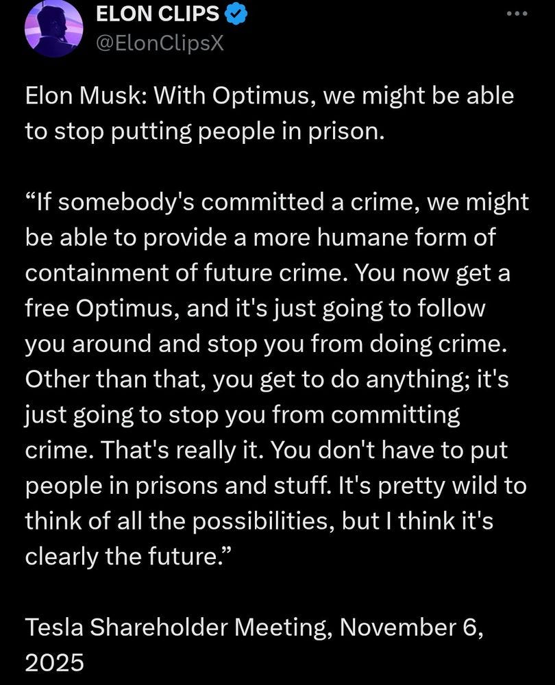 Elon Musk: With Optimus, we might be able to stop putting people in prison.
“If somebody's committed a crime, we might be able to provide a more humane form of containment of future crime. You now get a free Optimus, and it's just going to follow you around and stop you from doing crime. Other than that, you get to do anything; it's just going to stop you from committing crime. That's really it. You don't have to put people in prisons and stuff. It's pretty wild to think of all the possibilities, but I think it's clearly the future.”
Tesla Shareholder Meeting, November 6, Elon Musk: With Optimus, we might be able to stop putting people in prison.
“If somebody's committed a crime, we might be able to provide a more humane form of containment of future crime. You now get a free Optimus, and it's just going to follow you around and stop you from doing crime. Other than that, you get to do anything; it's just going to stop you from committing crime. That's really it. You don't have to put people in prisons and stuff. It's pretty wild to think of all the possibilities, but I think it's clearly the future.”
Tesla Shareholder Meeting, November 6,