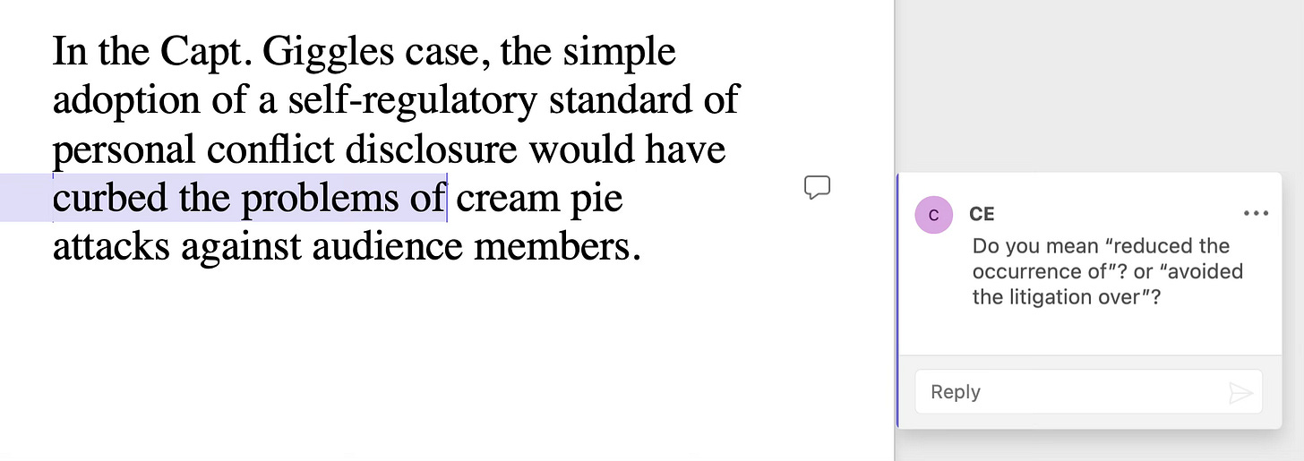 Sentence: In the Capt. Giggles case, the simple adoption of a self-regulatory standard of personal conflict disclosure would have curbed the problems of  cream pie attacks against audience members. Query: By “curbed the problems of,” do you mean “reduced the occurrence of”? or “avoided the litigation over”?