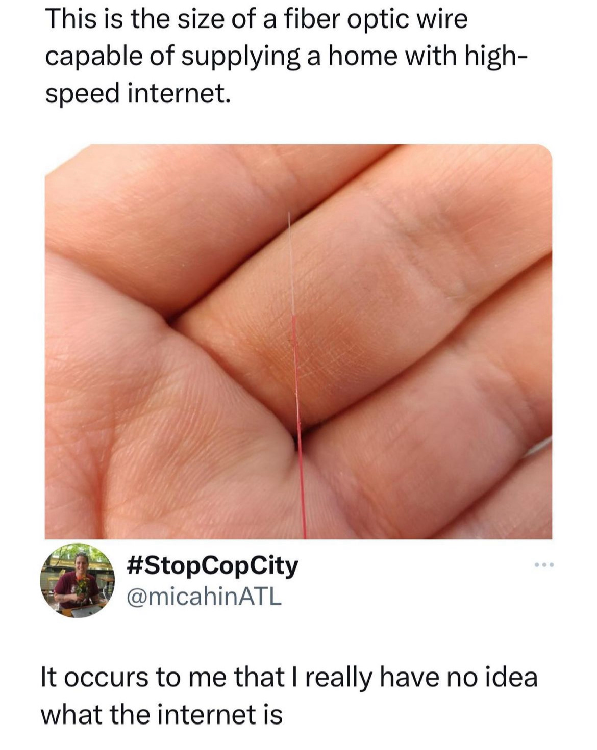 Picture of a fiber optic cable with the caption: "This is the size of a fiber optic wire capable of supplying a home with high-speed internet.", followed by the comment "It occurs to me that I really have no idea what the internet is"